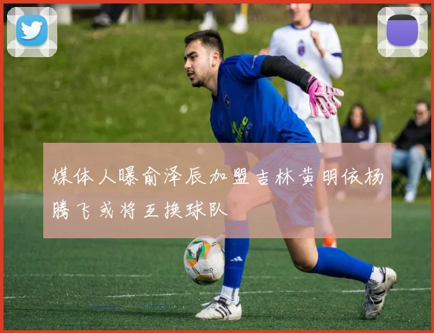 媒体人曝俞泽辰加盟吉林黄明依杨腾飞或将互换球队
