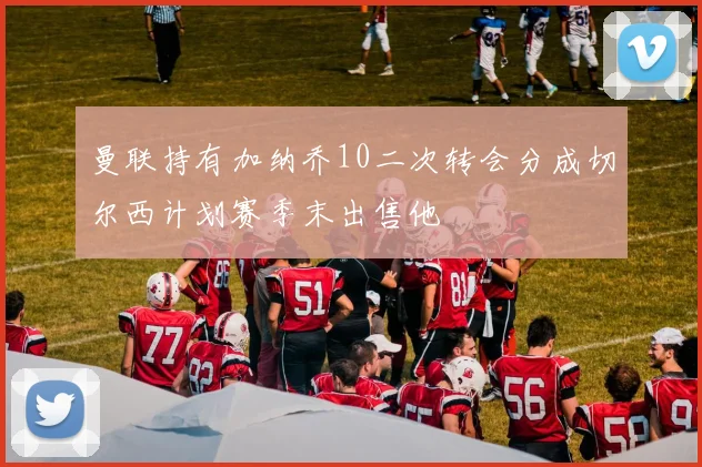 曼联持有加纳乔10二次转会分成切尔西计划赛季末出售他