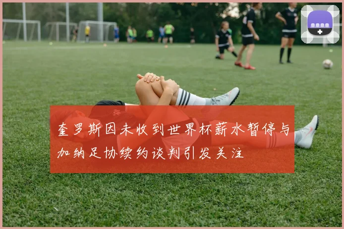 奎罗斯因未收到世界杯薪水暂停与加纳足协续约谈判引发关注