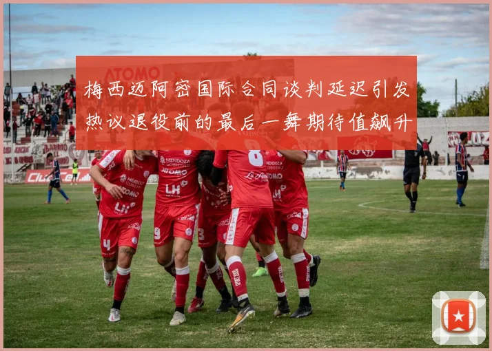 梅西迈阿密国际合同谈判延迟引发热议退役前的最后一舞期待值飙升
