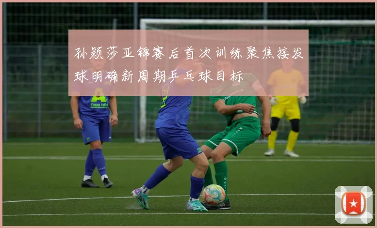 孙颖莎亚锦赛后首次训练聚焦接发球明确新周期乒乓球目标