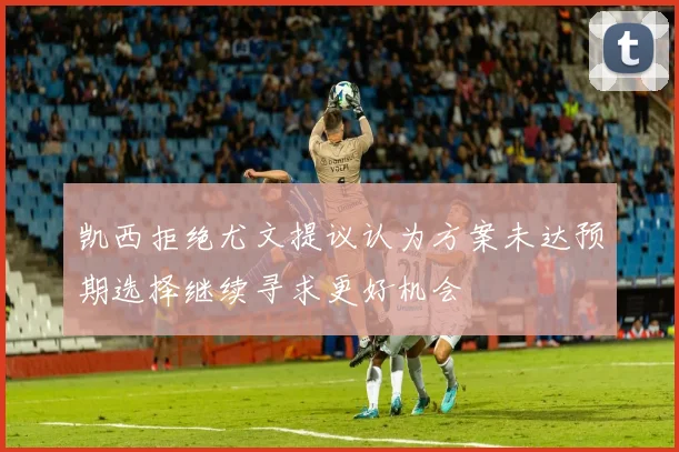 凯西拒绝尤文提议认为方案未达预期选择继续寻求更好机会