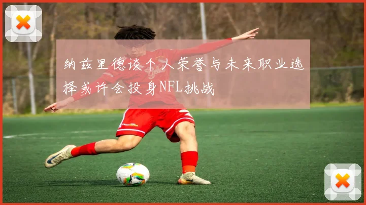 纳兹里德谈个人荣誉与未来职业选择或许会投身NFL挑战